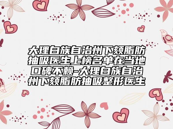 大理白族自治州下颏脂肪抽吸医生上榜名单在当地口碑不赖-大理白族自治州下颏脂肪抽吸整形医生