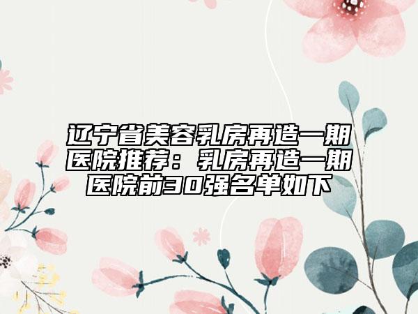 辽宁省美容乳房再造一期医院推荐：乳房再造一期医院前30强名单如下