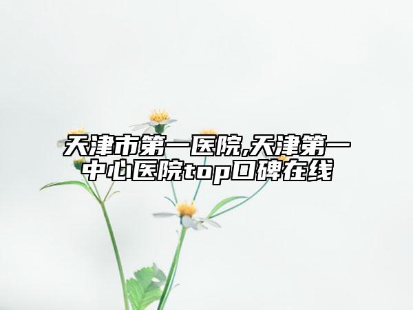 天津市第一医院,天津第一中心医院top口碑在线