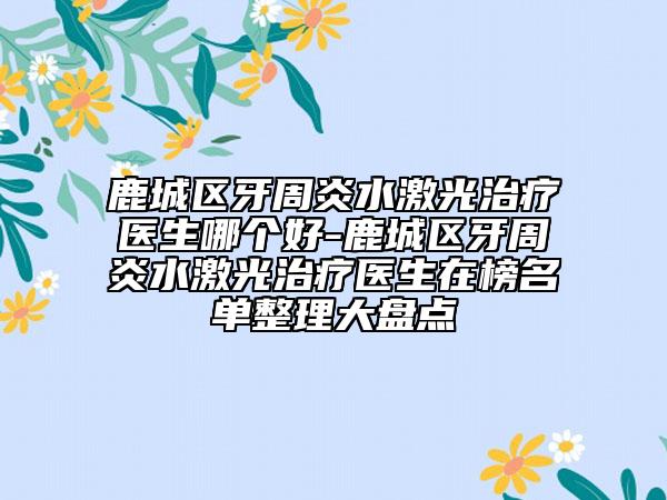 鹿城区牙周炎水激光治疗医生哪个好-鹿城区牙周炎水激光治疗医生在榜名单整理大盘点