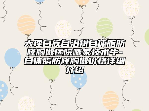 大理白族自治州自体脂肪隆胸做医院哪家技术牛-自体脂肪隆胸做价格详细介绍