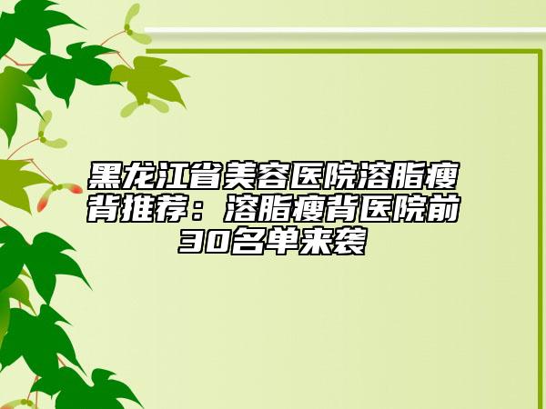 黑龙江省美容医院溶脂瘦背推荐：溶脂瘦背医院前30名单来袭