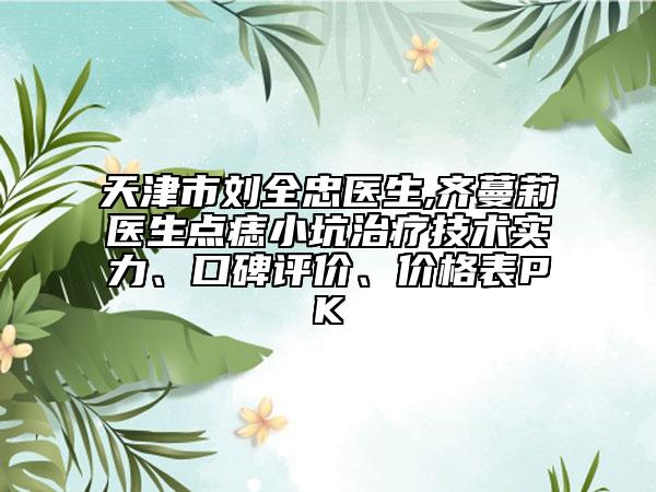 天津市刘全忠医生,齐蔓莉医生点痣小坑治疗技术实力、口碑评价、价格表PK