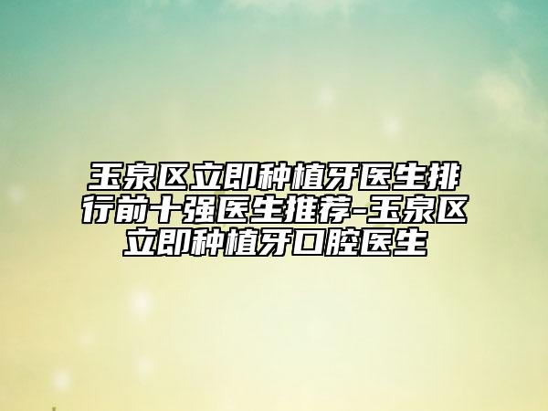 玉泉区立即种植牙医生排行前十强医生推荐-玉泉区立即种植牙口腔医生