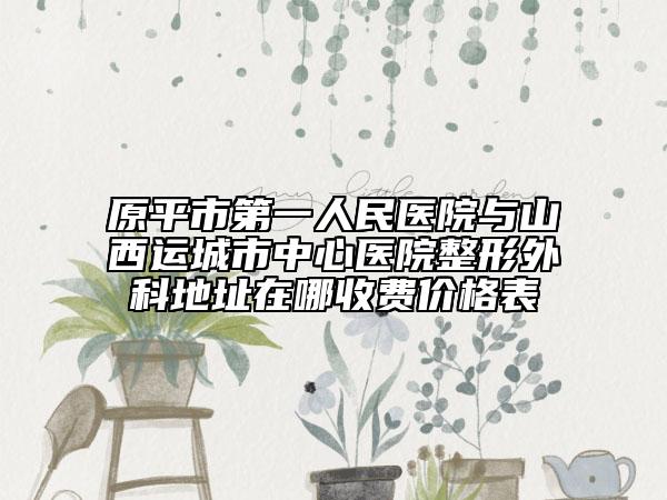 原平市第一人民医院与山西运城市中心医院整形外科地址在哪收费价格表