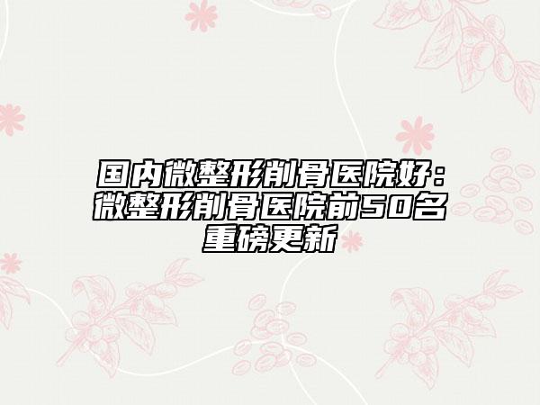 国内微整形削骨医院好：微整形削骨医院前50名重磅更新