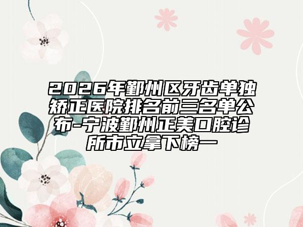 2026年鄞州区牙齿单独矫正医院排名前三名单公布-宁波鄞州正美口腔诊所市立拿下榜一