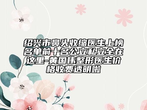 绍兴市鼻头收缩医生上榜名单前十名公立私立全在这里-黄国伟整形医生价格收费透明啦