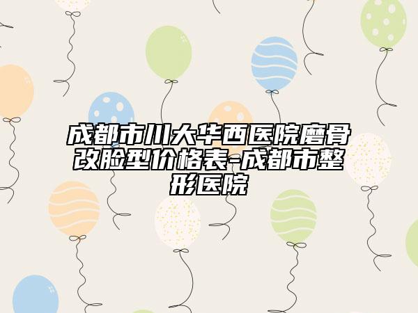成都市川大华西医院磨骨改脸型价格表-成都市整形医院