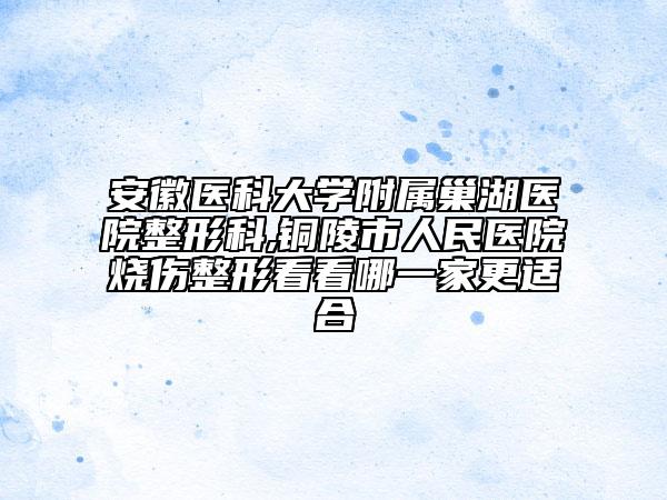 安徽医科大学附属巢湖医院整形科,铜陵市人民医院烧伤整形看看哪一家更适合