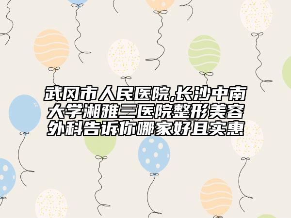武冈市人民医院,长沙中南大学湘雅三医院整形美容外科告诉你哪家好且实惠