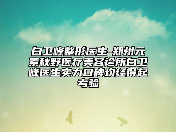 白卫峰整形医生-郑州元素秋野医疗美容诊所白卫峰医生实力口碑均经得起考验
