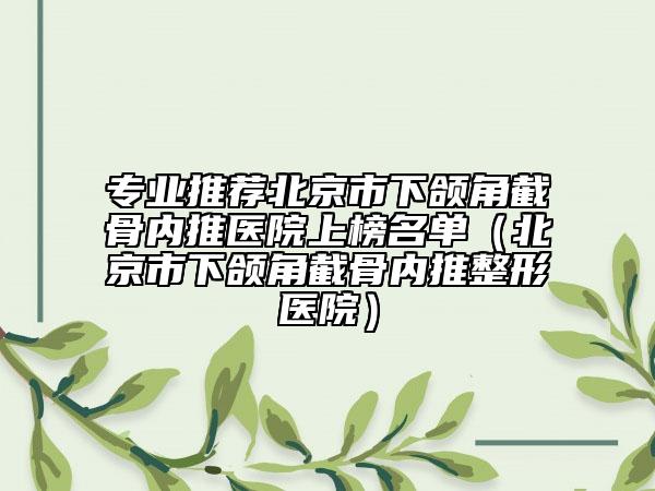 专业推荐北京市下颌角截骨内推医院上榜名单（北京市下颌角截骨内推整形医院）