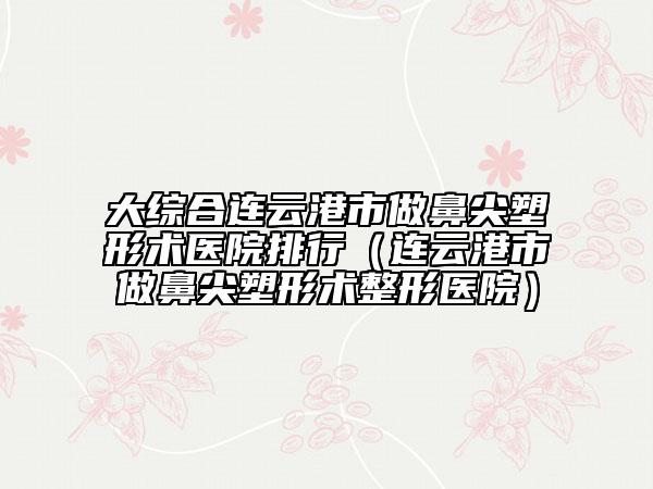大综合连云港市做鼻尖塑形术医院排行（连云港市做鼻尖塑形术整形医院）
