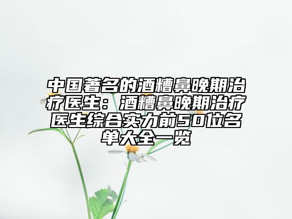 中国著名的酒糟鼻晚期治疗医生：酒糟鼻晚期治疗医生综合实力前50位名单大全一览