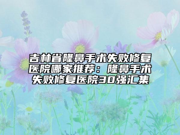 吉林省隆鼻手术失败修复医院哪家推荐：隆鼻手术失败修复医院30强汇集