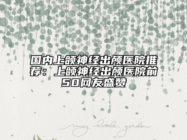 国内上颌神经出颅医院推荐：上颌神经出颅医院前50网友盛赞