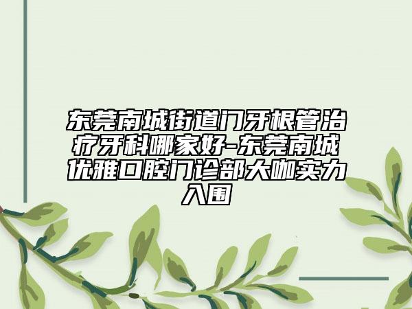 东莞南城街道门牙根管治疗牙科哪家好-东莞南城优雅口腔门诊部大咖实力入围