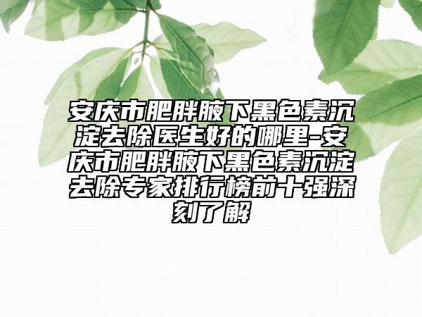 安庆市肥胖腋下黑色素沉淀去除医生好的哪里-安庆市肥胖腋下黑色素沉淀去除专家排行榜前十强深刻了解