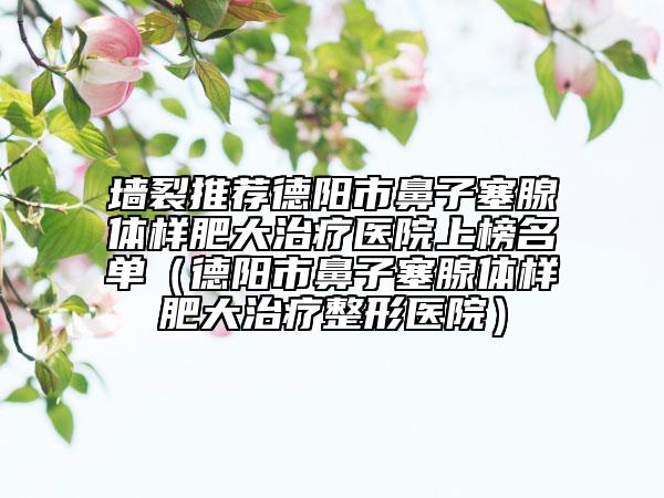 墙裂推荐德阳市鼻子塞腺体样肥大治疗医院上榜名单（德阳市鼻子塞腺体样肥大治疗整形医院）