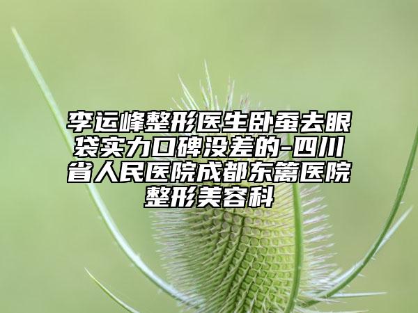 李运峰整形医生卧蚕去眼袋实力口碑没差的-四川省人民医院成都东篱医院整形美容科