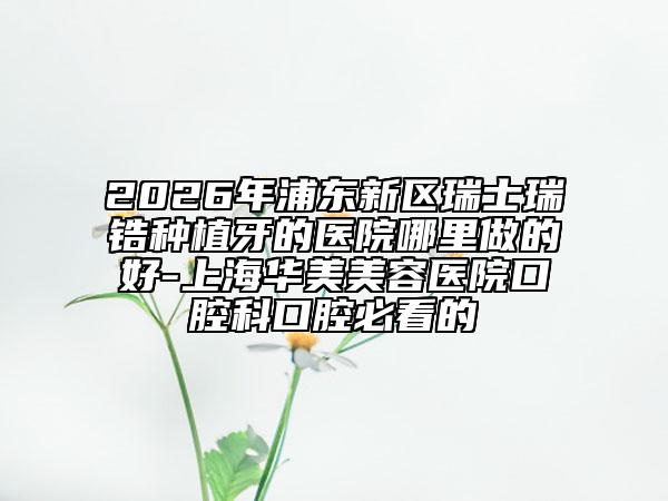 2026年浦东新区瑞士瑞锆种植牙的医院哪里做的好-上海华美美容医院口腔科口腔必看的
