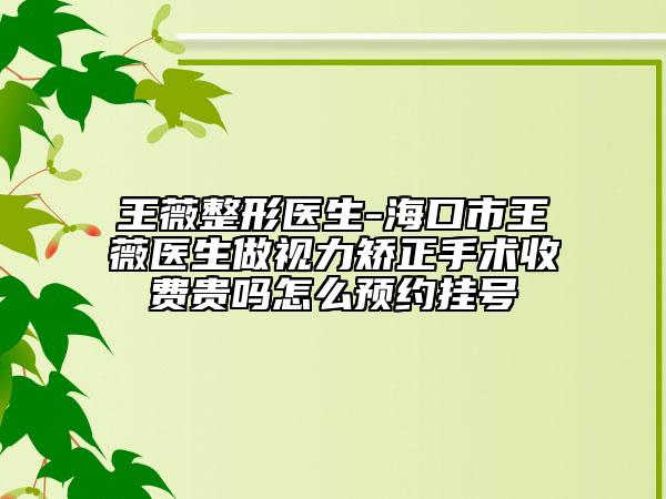 王薇整形医生-海口市王薇医生做视力矫正手术收费贵吗怎么预约挂号