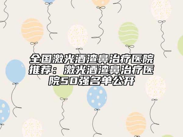 全国激光酒渣鼻治疗医院推荐：激光酒渣鼻治疗医院50强名单公开