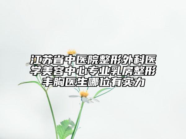 江苏省中医院整形外科医学美容中心专业乳房整形丰胸医生哪位有实力