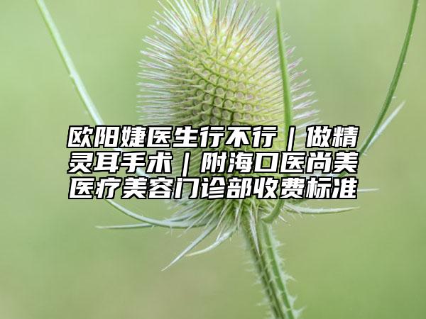 欧阳婕医生行不行｜做精灵耳手术｜附海口医尚美医疗美容门诊部收费标准