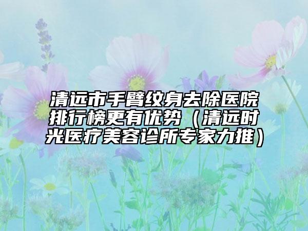 清远市手臂纹身去除医院排行榜更有优势（清远时光医疗美容诊所专家力推）