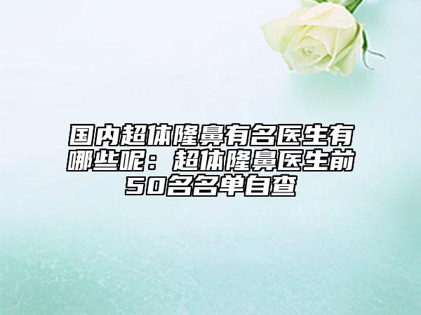 国内超体隆鼻有名医生有哪些呢：超体隆鼻医生前50名名单自查