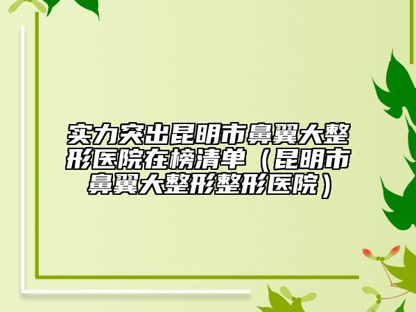 实力突出昆明市鼻翼大整形医院在榜清单（昆明市鼻翼大整形整形医院）
