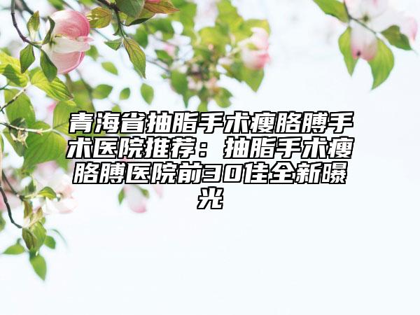 青海省抽脂手术瘦胳膊手术医院推荐：抽脂手术瘦胳膊医院前30佳全新曝光