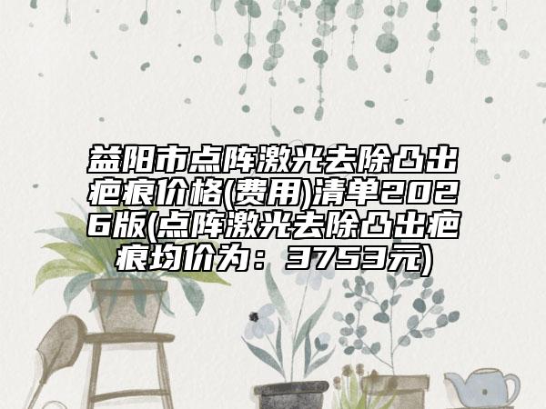 益阳市点阵激光去除凸出疤痕价格(费用)清单2026版(点阵激光去除凸出疤痕均价为：3753元)