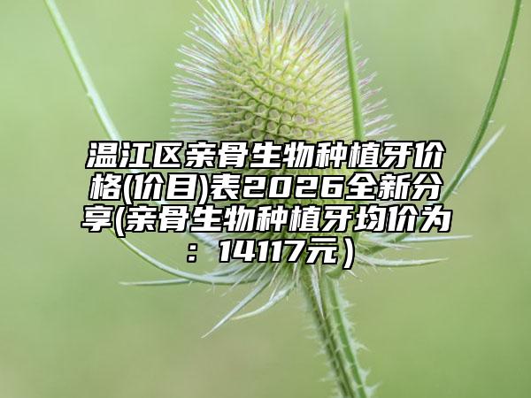 温江区亲骨生物种植牙价格(价目)表2026全新分享(亲骨生物种植牙均价为：14117元）