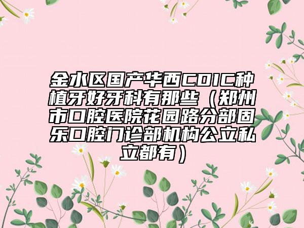 金水区国产华西CDIC种植牙好牙科有那些（郑州市口腔医院花园路分部固乐口腔门诊部机构公立私立都有）