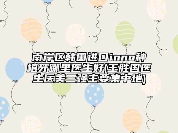 南岸区韩国进口inno种植牙哪里医生好(王胜国医生医美三强主要集中地)