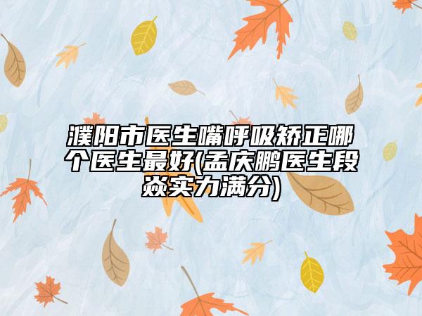濮阳市医生嘴呼吸矫正哪个医生最好(孟庆鹏医生段焱实力满分)