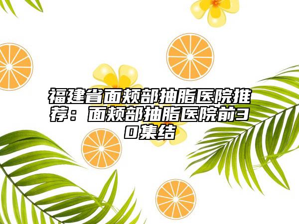 福建省面颊部抽脂医院推荐：面颊部抽脂医院前30集结