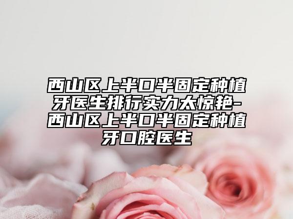 西山区上半口半固定种植牙医生排行实力太惊艳-西山区上半口半固定种植牙口腔医生