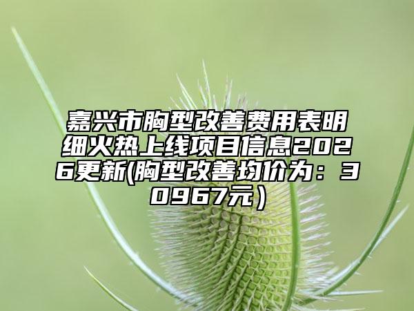 嘉兴市胸型改善费用表明细火热上线项目信息2026更新(胸型改善均价为：30967元）