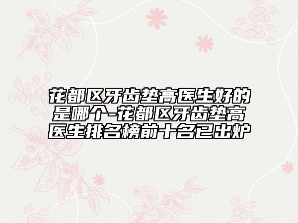 花都区牙齿垫高医生好的是哪个-花都区牙齿垫高医生排名榜前十名已出炉