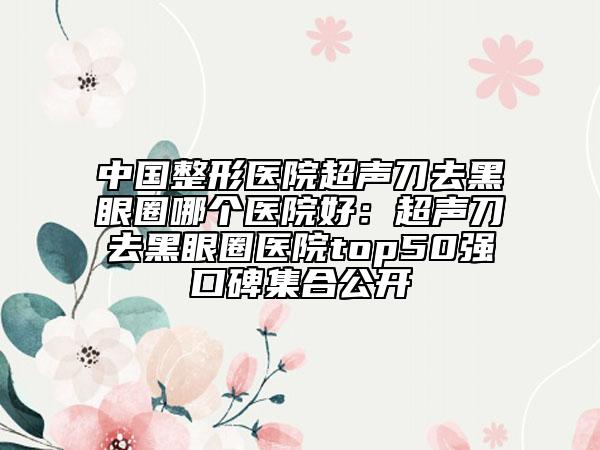 中国整形医院超声刀去黑眼圈哪个医院好：超声刀去黑眼圈医院top50强口碑集合公开