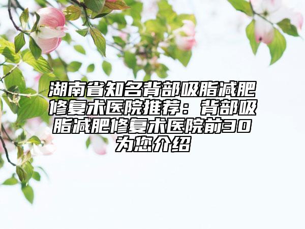 湖南省知名背部吸脂减肥修复术医院推荐：背部吸脂减肥修复术医院前30为您介绍