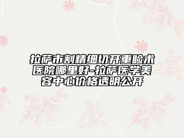 拉萨市割精细切开重睑术医院哪里好-拉萨医学美容中心价格透明公开