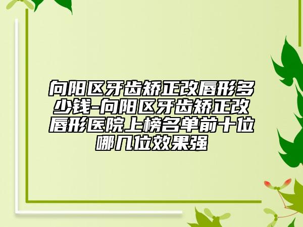 向阳区牙齿矫正改唇形多少钱-向阳区牙齿矫正改唇形医院上榜名单前十位哪几位效果强