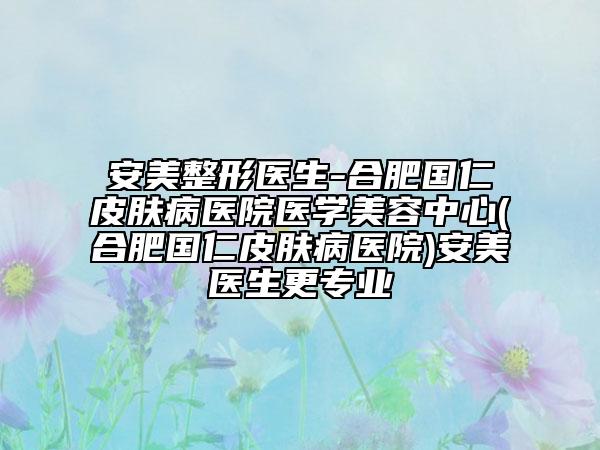 安美整形医生-合肥国仁皮肤病医院医学美容中心(合肥国仁皮肤病医院)安美医生更专业