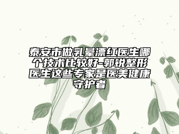 泰安市做乳晕漂红医生哪个技术比较好-郭锐整形医生这些专家是医美健康守护者
