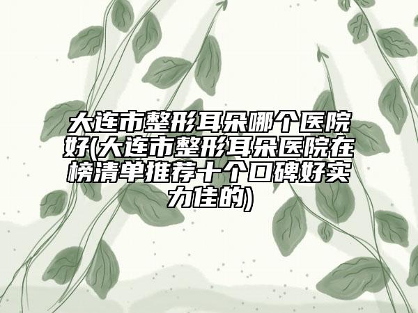 大连市整形耳朵哪个医院好(大连市整形耳朵医院在榜清单推荐十个口碑好实力佳的)